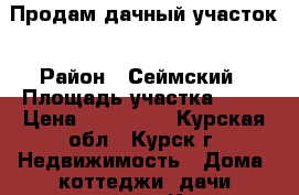 Продам дачный участок › Район ­ Сеймский › Площадь участка ­ 10 › Цена ­ 200 000 - Курская обл., Курск г. Недвижимость » Дома, коттеджи, дачи продажа   . Курская обл.